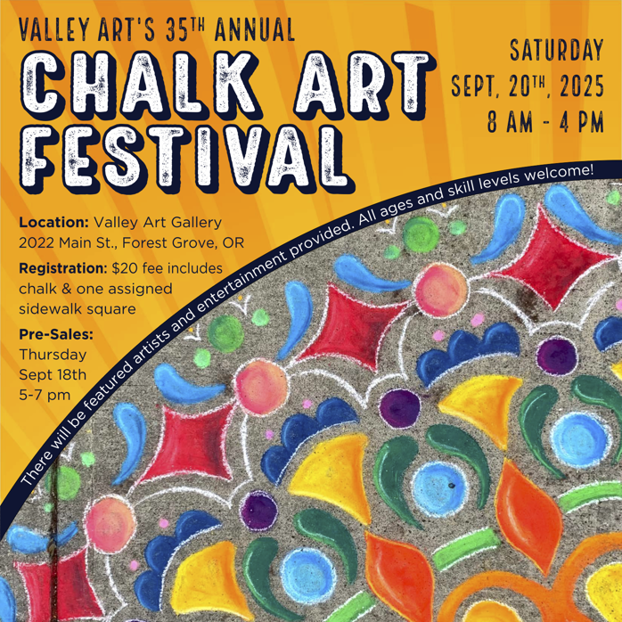 Annual poster with text: "VALLEY ART'S 35TH ANNUAL CHALK ART FESTIVAL Location: Valley Art Gallery 2022 Main St., Forest Grove, OR Registration: $20 fee includes chalk & one assigned sidewalk square SATURDAY SEPT, 20TH, 2025 8 AM - 4 PM There will be featured artists and entertainment provided. All ages and skill levels welcome! Pre-Sales: Thursday Sept 18th 5-7 p.m." Poster design by Christina Noel Funded by donations, sponsorships, participants, the Public Arts Commission, and the City of Forest Grove - Tourism Program. Proceeds fund scholarships at Valley Art and at the college level and help with future events.